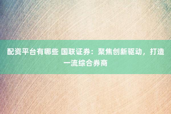 配资平台有哪些 国联证券：聚焦创新驱动，打造一流综合券商