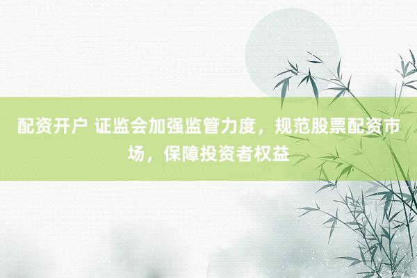 配资开户 证监会加强监管力度，规范股票配资市场，保障投资者权益