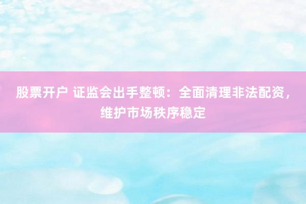 股票开户 证监会出手整顿:全面清理非法配资,维护市场秩序稳定