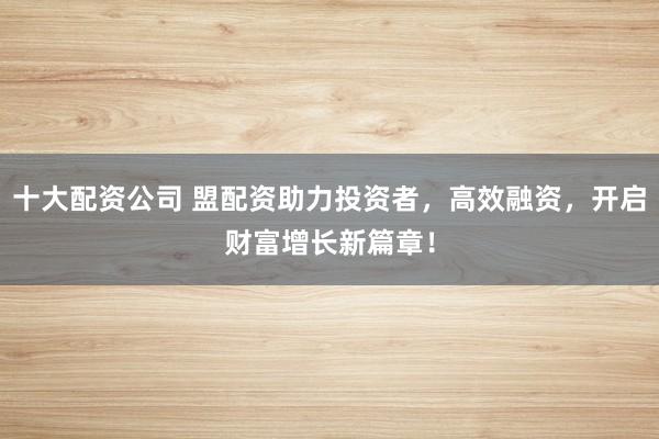 十大配资公司 盟配资助力投资者，高效融资，开启财富增长新篇章！