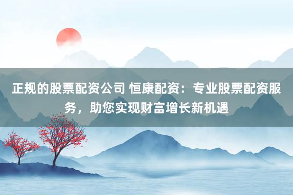 正规的股票配资公司 恒康配资：专业股票配资服务，助您实现财富增长新机遇