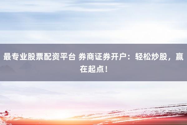 最专业股票配资平台 券商证券开户：轻松炒股，赢在起点！