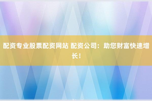 配资专业股票配资网站 配资公司:助您财富快速增长!