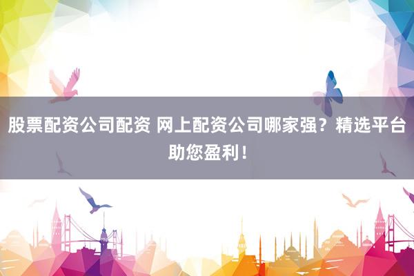 股票配资公司配资 网上配资公司哪家强?精选平台助您盈利!