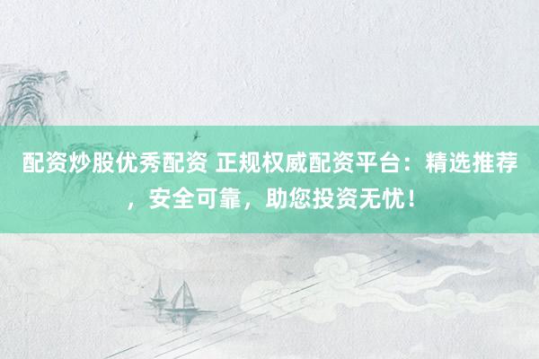 配资炒股优秀配资 正规权威配资平台：精选推荐，安全可靠，助您投资无忧！