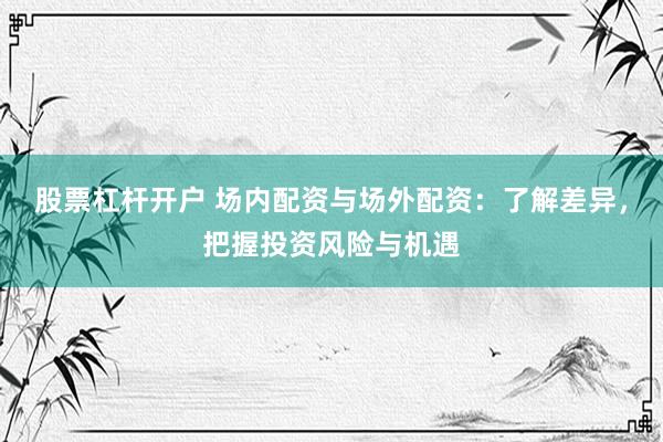 股票杠杆开户 场内配资与场外配资：了解差异，把握投资风险与机遇