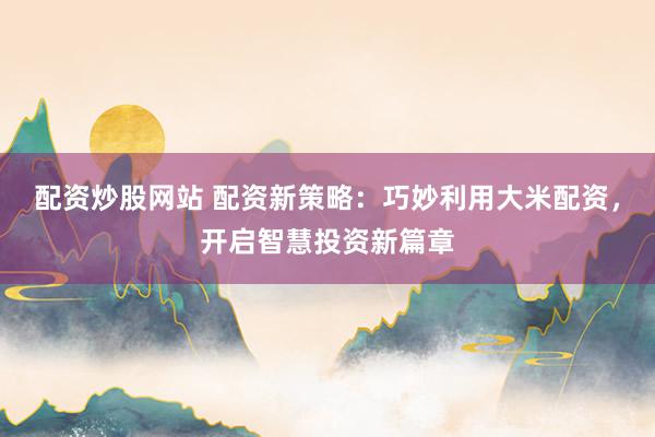 配资炒股网站 配资新策略：巧妙利用大米配资，开启智慧投资新篇章