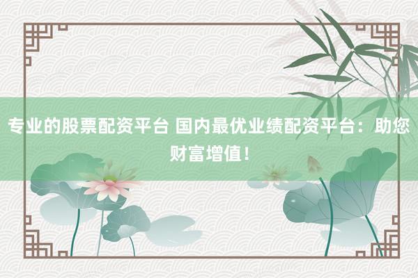 专业的股票配资平台 国内最优业绩配资平台：助您财富增值！