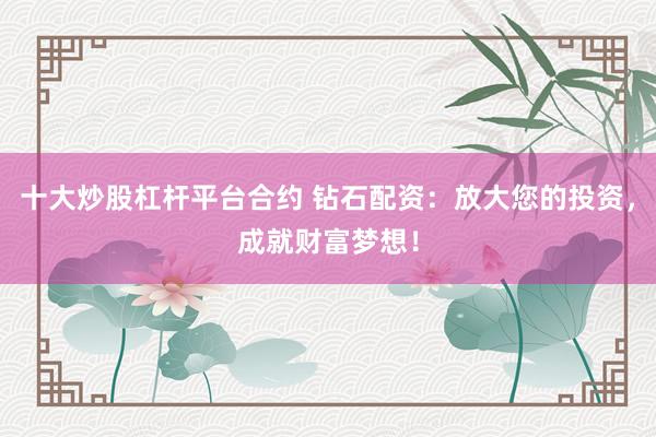 十大炒股杠杆平台合约 钻石配资：放大您的投资，成就财富梦想！