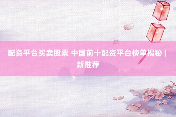 配资平台买卖股票 中国前十配资平台榜单揭秘 | 新推荐
