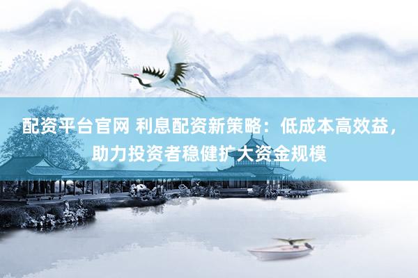 配资平台官网 利息配资新策略：低成本高效益，助力投资者稳健扩大资金规模