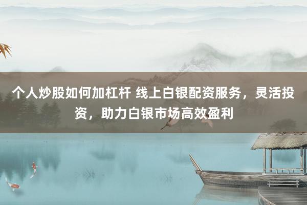 个人炒股如何加杠杆 线上白银配资服务，灵活投资，助力白银市场高效盈利