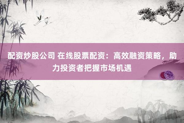 配资炒股公司 在线股票配资：高效融资策略，助力投资者把握市场机遇