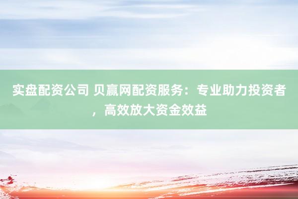 实盘配资公司 贝赢网配资服务：专业助力投资者，高效放大资金效益