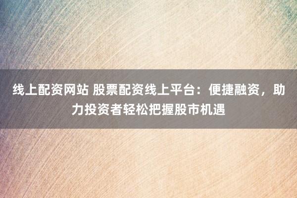 线上配资网站 股票配资线上平台：便捷融资，助力投资者轻松把握股市机遇