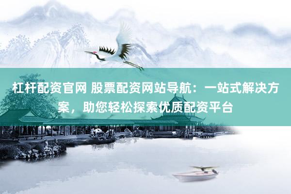 杠杆配资官网 股票配资网站导航：一站式解决方案，助您轻松探索优质配资平台