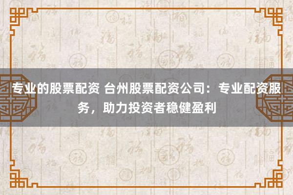 专业的股票配资 台州股票配资公司：专业配资服务，助力投资者稳健盈利