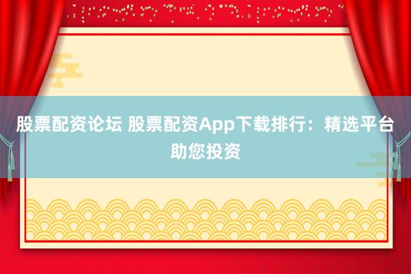 股票配资论坛 股票配资App下载排行：精选平台助您投资