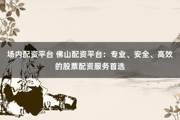场内配资平台 佛山配资平台：专业、安全、高效的股票配资服务首选