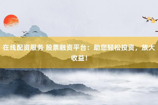 在线配资服务 股票融资平台：助您轻松投资，放大收益！