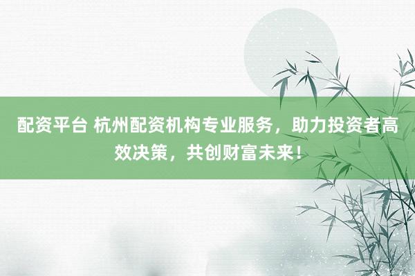 配资平台 杭州配资机构专业服务，助力投资者高效决策，共创财富未来！