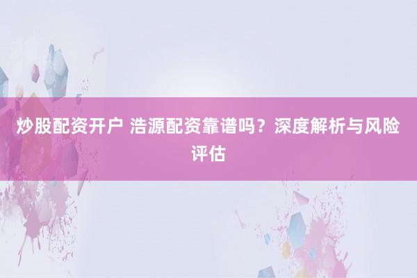 炒股配资开户 浩源配资靠谱吗？深度解析与风险评估