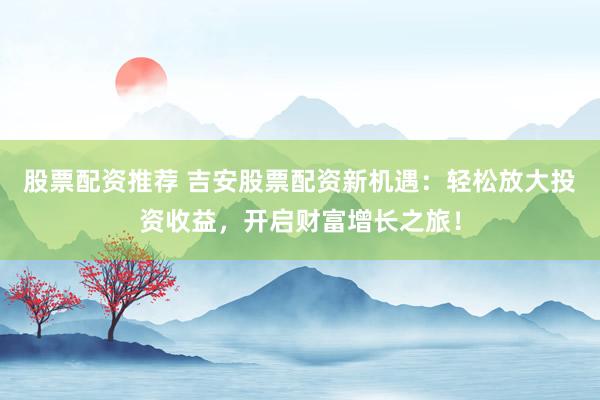 股票配资推荐 吉安股票配资新机遇：轻松放大投资收益，开启财富增长之旅！