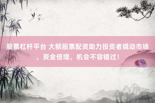 股票杠杆平台 大额股票配资助力投资者撬动市场,资金倍增,机会不容错过!