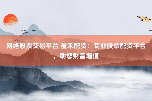 网络股票交易平台 盈禾配资：专业股票配资平台，助您财富增值