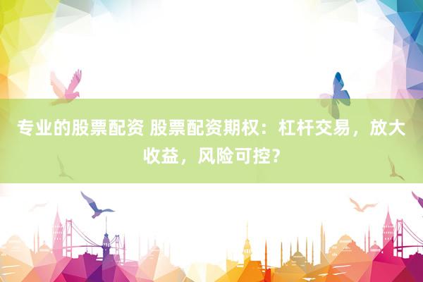 专业的股票配资 股票配资期权:杠杆交易,放大收益,风险可控?