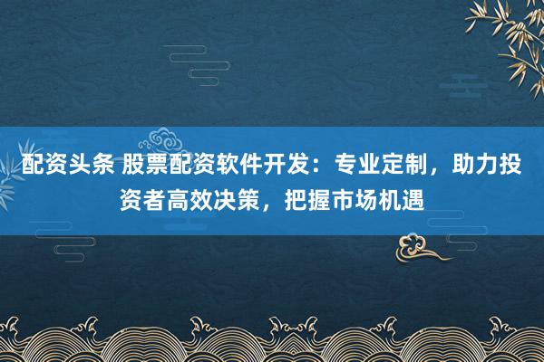 配资头条 股票配资软件开发：专业定制，助力投资者高效决策，把握市场机遇